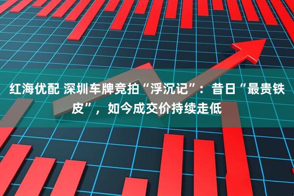 红海优配 深圳车牌竞拍“浮沉记”：昔日“最贵铁皮”，如今成交价持续走低