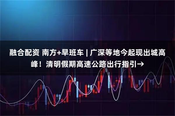 融合配资 南方+早班车 | 广深等地今起现出城高峰！清明假期高速公路出行指引→