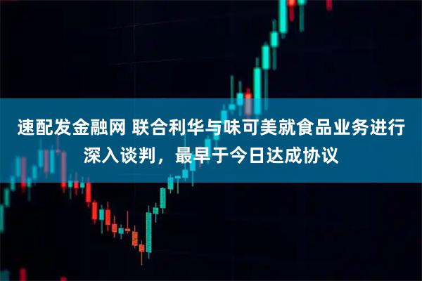 速配发金融网 联合利华与味可美就食品业务进行深入谈判，最早于今日达成协议