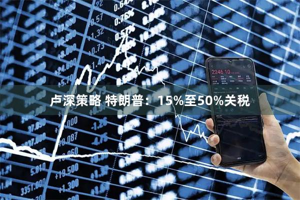 卢深策略 特朗普：15%至50%关税