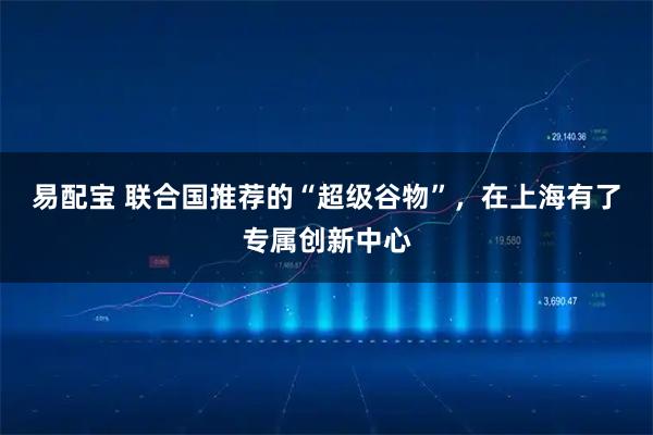 易配宝 联合国推荐的“超级谷物”，在上海有了专属创新中心