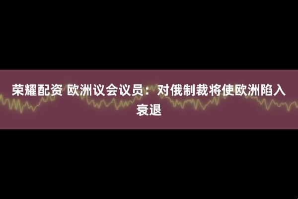 荣耀配资 欧洲议会议员：对俄制裁将使欧洲陷入衰退