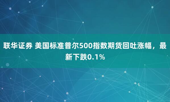 联华证券 美国标准普尔500指数期货回吐涨幅，最新下跌0.1%