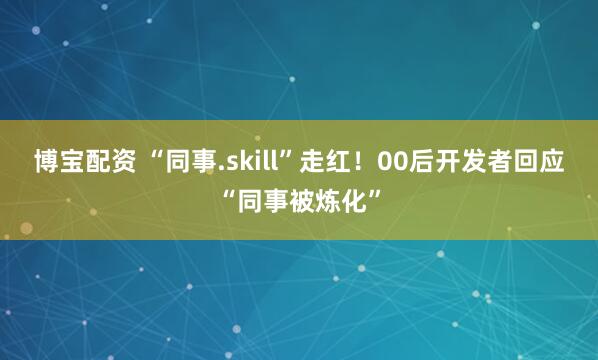 博宝配资 “同事.skill”走红!00后开发者回应“同事被炼化”